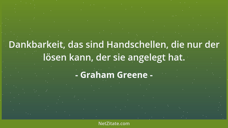 Graham Greene - Dankbarkeit, das sind Handschellen, die nur der lösen kann, der sie angelegt hat....