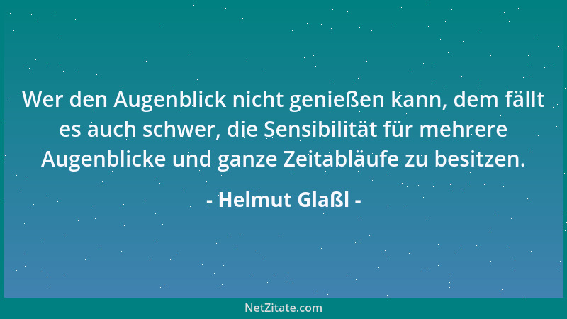 Helmut Glaßl - Wer den Augenblick nicht genießen kann, dem fällt es auch schwer, die Sensibilität für mehrere Augenblicke u...