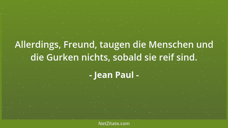 Jean Paul - Allerdings, Freund, taugen die Menschen und die Gurken nichts, sobald sie reif sind....