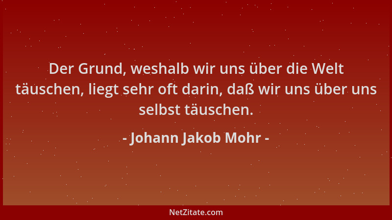 Johann Jakob Mohr - Der Grund, weshalb wir uns über die Welt täuschen, liegt sehr oft darin, daß wir uns über uns selbst tä...