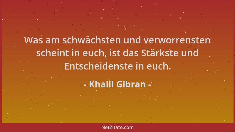 Khalil Gibran - Was am schwächsten und verworrensten scheint in euch, ist das Stärkste und Entscheidenste in euch....