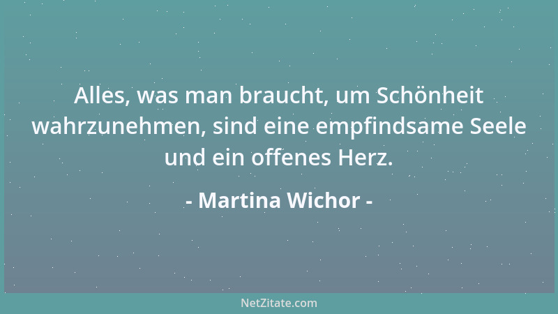 Martina Wichor - Alles, was man braucht, um Schönheit wahrzunehmen, sind eine empfindsame Seele und ein offenes Herz....