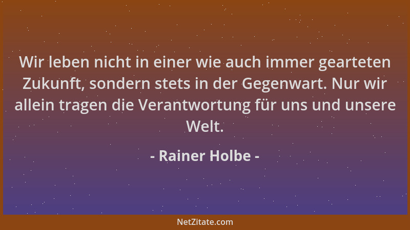 Rainer Holbe - Wir leben nicht in einer wie auch immer gearteten Zukunft, sondern stets in der Gegenwart. Nur wir allein tr...