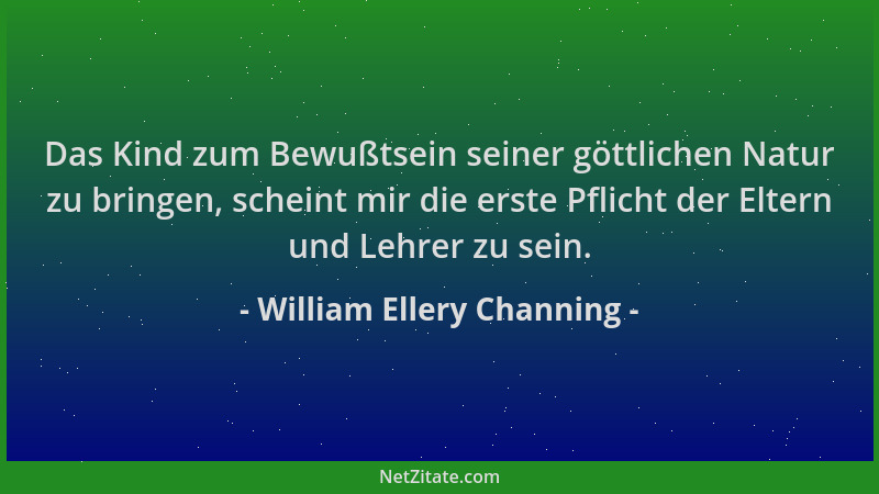 William Ellery Channing - Das Kind zum Bewußtsein seiner göttlichen Natur zu bringen, scheint mir die erste Pflicht der Elt...