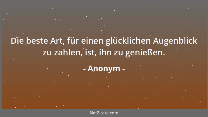Anonym - Die beste Art, für einen glücklichen Augenblick zu zahlen, ist, ihn zu genießen....