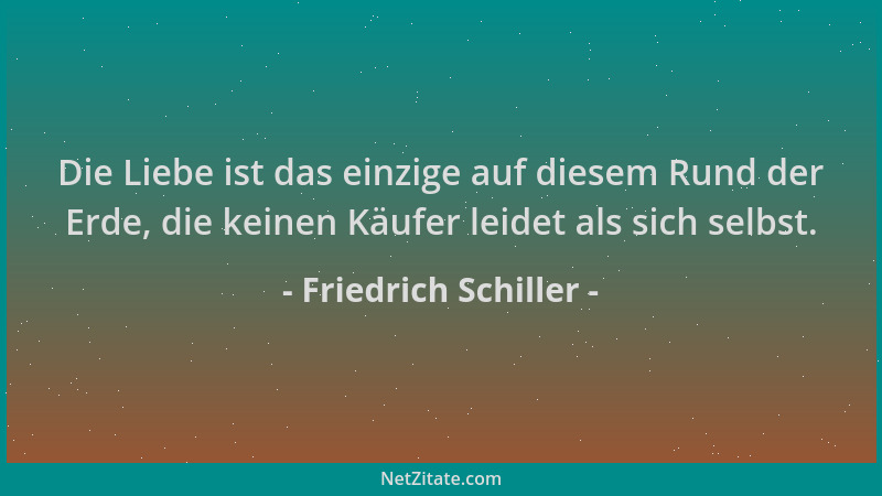 Friedrich Schiller - Die Liebe ist das einzige auf diesem Rund der Erde, die keinen Käufer leidet als sich selbst....