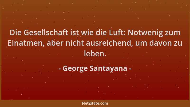 George Santayana - Die Gesellschaft ist wie die Luft: Notwenig zum Einatmen, aber nicht ausreichend, um davon zu leben....