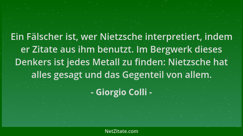 Giorgio Colli - Ein Fälscher ist, wer Nietzsche interpretiert, indem er Zitate aus ihm benutzt. Im Bergwerk dieses Denkers...