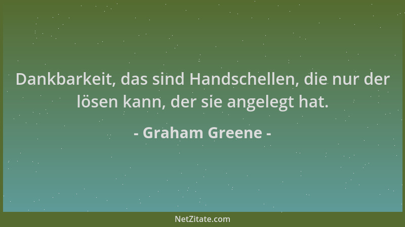 Graham Greene - Dankbarkeit, das sind Handschellen, die nur der lösen kann, der sie angelegt hat....