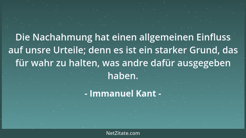 Immanuel Kant - Die Nachahmung hat einen allgemeinen Einfluss auf unsre Urteile; denn es ist ein starker Grund, das für wah...