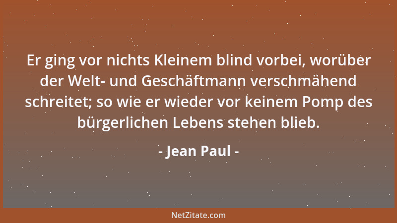 Jean Paul - Er ging vor nichts Kleinem blind vorbei, worüber der Welt- und Geschäftmann verschmähend schreitet; so wie er w...