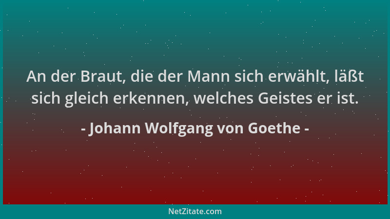 Johann Wolfgang von Goethe - An der Braut, die der Mann sich erwählt, läßt sich gleich erkennen, welches Geistes er ist....