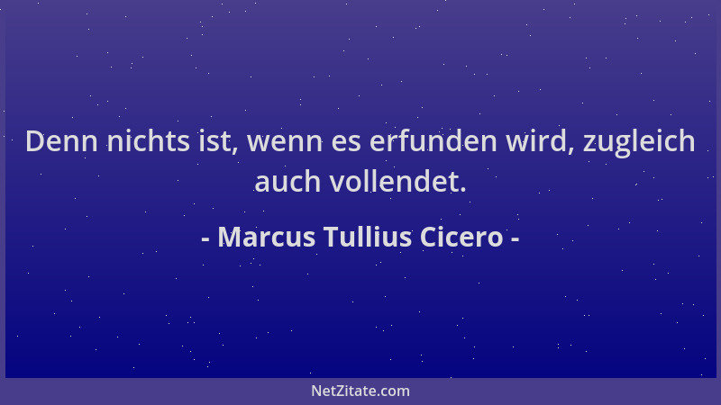 Marcus Tullius Cicero - Denn nichts ist, wenn es erfunden wird, zugleich auch vollendet....