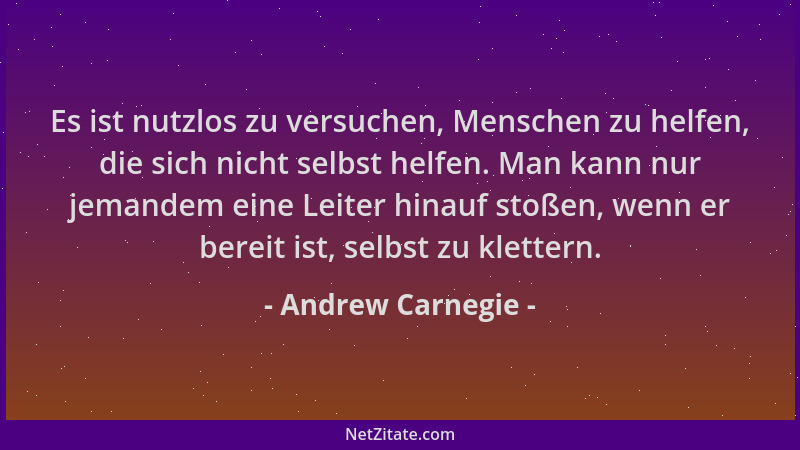 Andrew Carnegie - Es ist nutzlos zu versuchen, Menschen zu helfen, die sich nicht selbst helfen. Man kann nur jemandem eine...