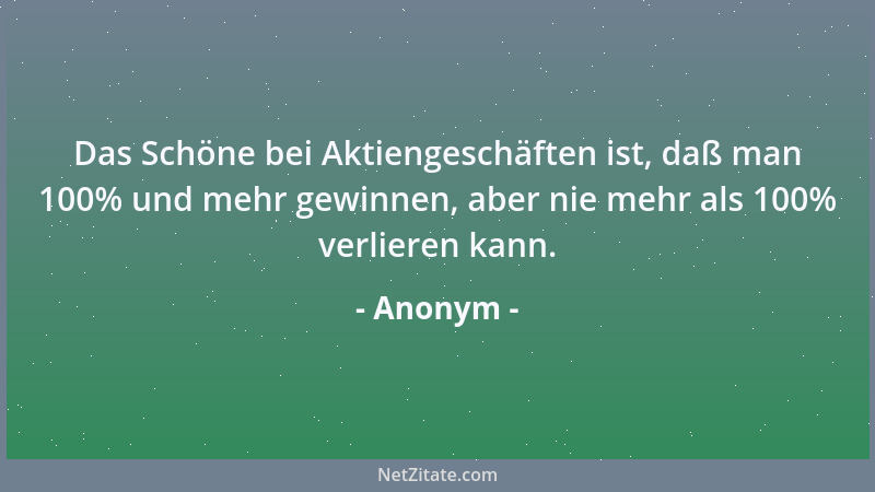 Anonym - Das Schöne bei Aktiengeschäften ist, daß man 100% und mehr gewinnen, aber nie mehr als 100% verlieren kann....