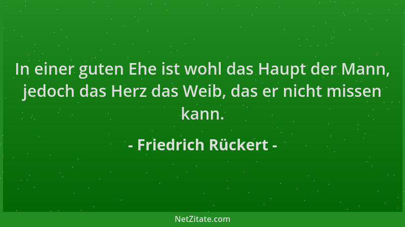 Friedrich Rückert - In einer guten Ehe ist wohl das Haupt der Mann, jedoch das Herz das Weib, das er nicht missen kann....
