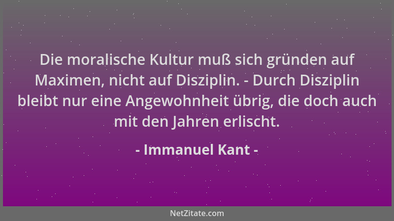 Immanuel Kant - Die moralische Kultur muß sich gründen auf Maximen, nicht auf Disziplin. - Durch Disziplin bleibt nur eine...