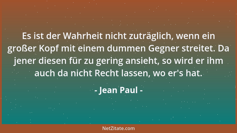 Jean Paul - Es ist der Wahrheit nicht zuträglich, wenn ein großer Kopf mit einem dummen Gegner streitet. Da jener diesen fü...