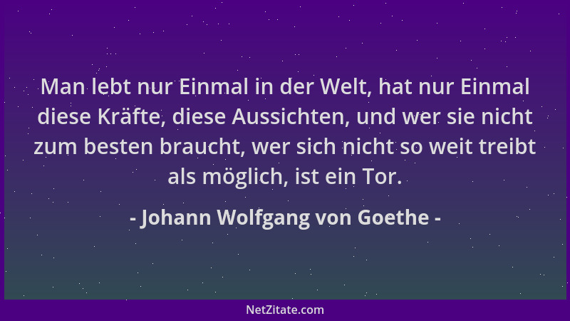 Johann Wolfgang von Goethe - Man lebt nur Einmal in der Welt, hat nur Einmal diese Kräfte, diese Aussichten, und wer sie ni...