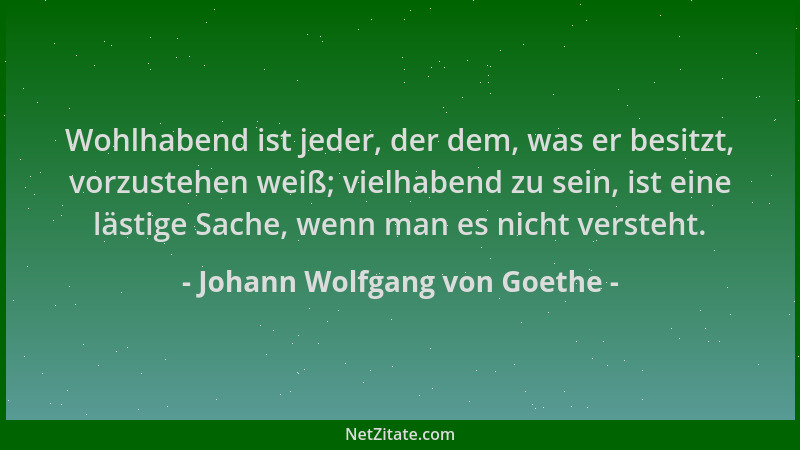 Johann Wolfgang von Goethe - Wohlhabend ist jeder, der dem, was er besitzt, vorzustehen weiß; vielhabend zu sein, ist eine...