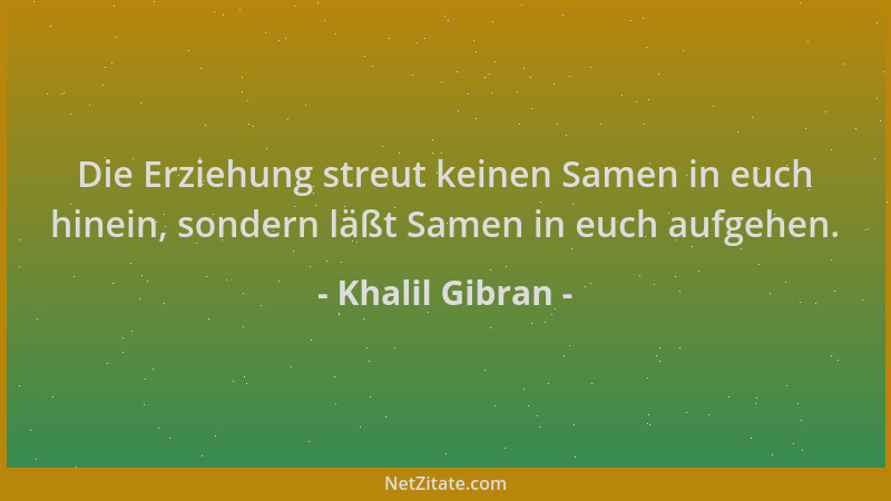Khalil Gibran - Die Erziehung streut keinen Samen in euch hinein, sondern läßt Samen in euch aufgehen....