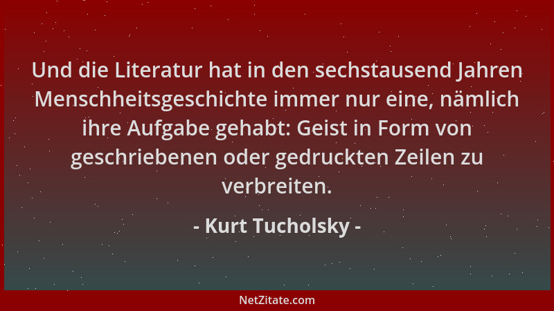 Kurt Tucholsky - Und die Literatur hat in den sechstausend Jahren Menschheitsgeschichte immer nur eine, nämlich ihre Aufgab...