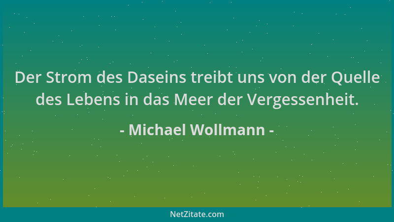 Michael Wollmann - Der Strom des Daseins treibt uns von der Quelle des Lebens in das Meer der Vergessenheit....
