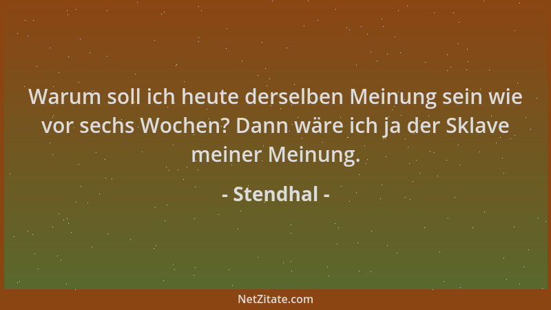 Stendhal - Warum soll ich heute derselben Meinung sein wie vor sechs Wochen? Dann wäre ich ja der Sklave meiner Meinung....