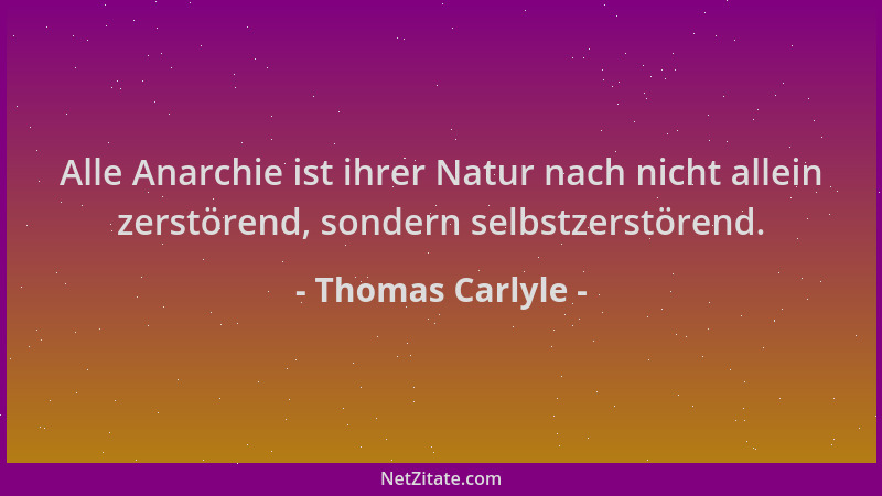Thomas Carlyle - Alle Anarchie ist ihrer Natur nach nicht allein zerstörend, sondern selbstzerstörend....