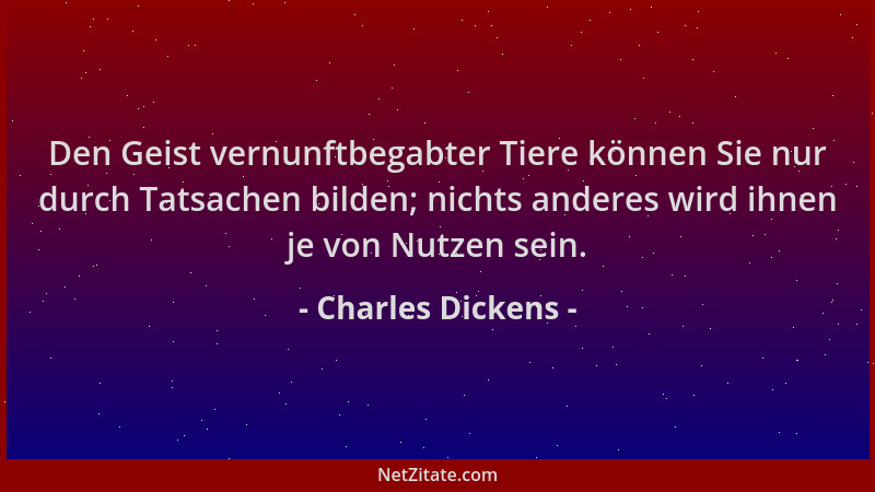 Charles Dickens - Den Geist vernunftbegabter Tiere können Sie nur durch Tatsachen bilden; nichts anderes wird ihnen je von...