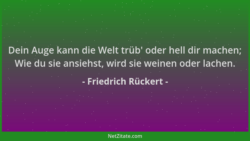Friedrich Rückert - Dein Auge kann die Welt trüb ' oder hell dir machen; Wie du sie ansiehst, wird sie weinen oder lachen....