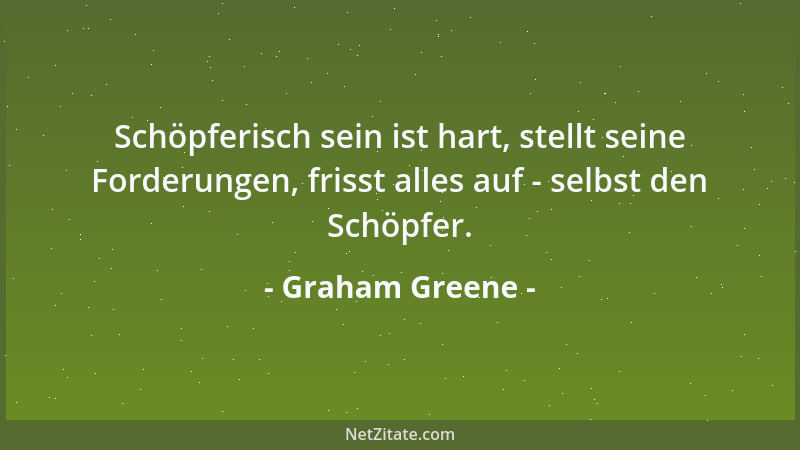 Graham Greene - Schöpferisch sein ist hart, stellt seine Forderungen, frisst alles auf - selbst den Schöpfer....