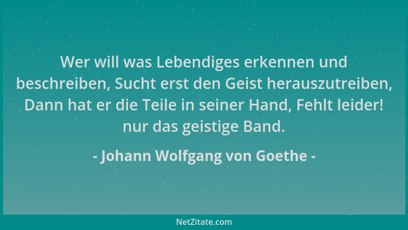 Johann Wolfgang von Goethe - Wer will was Lebendiges erkennen und beschreiben, Sucht erst den Geist herauszutreiben, Dann h...