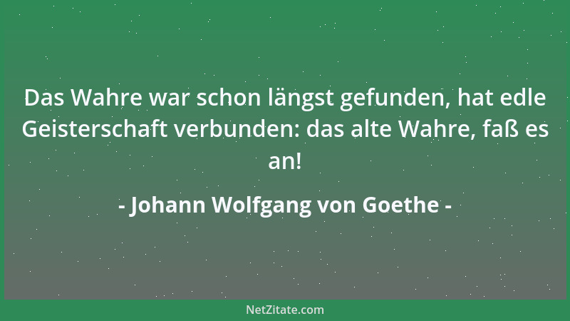 Johann Wolfgang von Goethe - Das Wahre war schon längst gefunden, hat edle Geisterschaft verbunden: das alte Wahre, faß es...