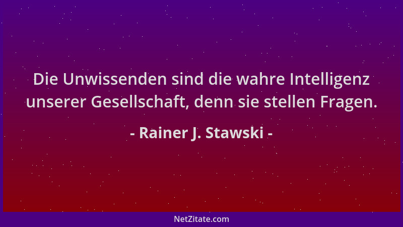Rainer J. Stawski - Die Unwissenden sind die wahre Intelligenz unserer Gesellschaft, denn sie stellen Fragen....