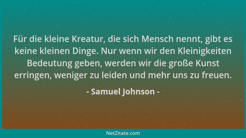 Samuel Johnson - Für die kleine Kreatur, die sich Mensch nennt, gibt es keine kleinen Dinge. Nur wenn wir den Kleinigkeiten...