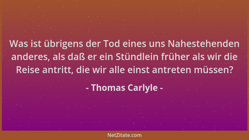 Thomas Carlyle - Was ist übrigens der Tod eines uns Nahestehenden anderes, als daß er ein Stündlein früher als wir die Reis...