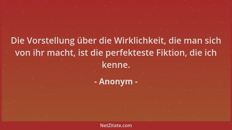 Anonym - Die Vorstellung über die Wirklichkeit, die man sich von ihr macht, ist die perfekteste Fiktion, die ich kenne....