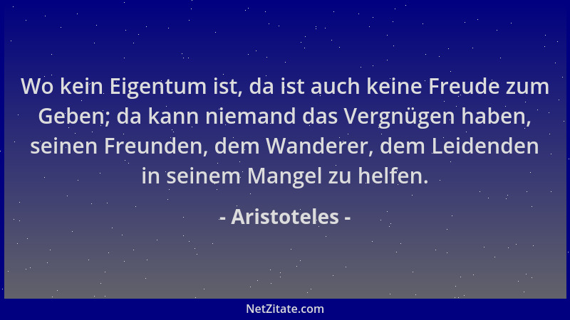 Aristoteles - Wo kein Eigentum ist, da ist auch keine Freude zum Geben; da kann niemand das Vergnügen haben, seinen Freunde...