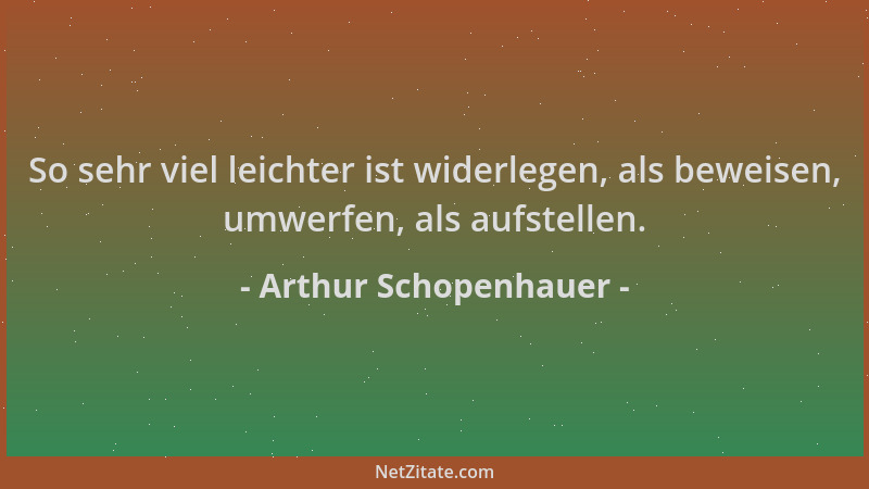 Arthur Schopenhauer - So sehr viel leichter ist widerlegen, als beweisen, umwerfen, als aufstellen....