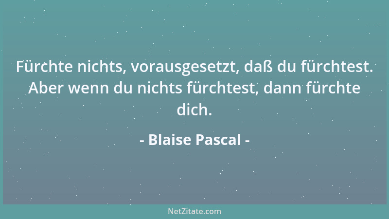 Blaise Pascal - Fürchte nichts, vorausgesetzt, daß du fürchtest. Aber wenn du nichts fürchtest, dann fürchte dich....