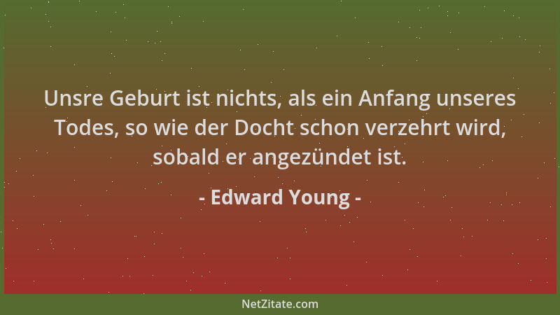 Edward Young - Unsre Geburt ist nichts, als ein Anfang unseres Todes, so wie der Docht schon verzehrt wird, sobald er angez...