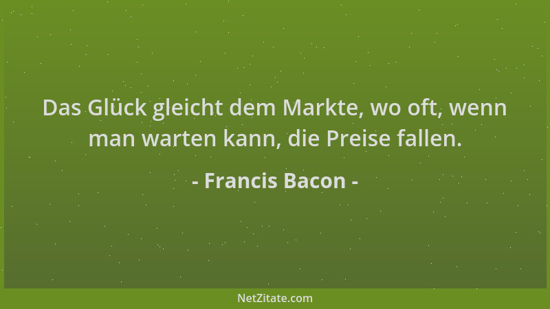 Francis Bacon - Das Glück gleicht dem Markte, wo oft, wenn man warten kann, die Preise fallen....