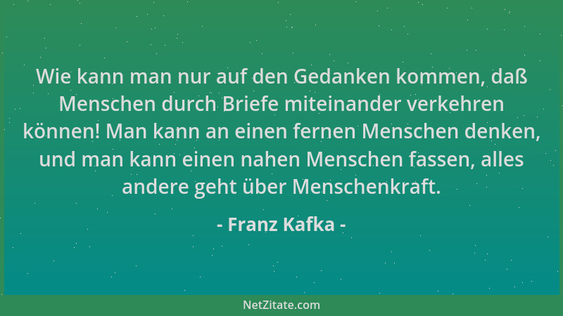 Franz Kafka - Wie kann man nur auf den Gedanken kommen, daß Menschen durch Briefe miteinander verkehren können! Man kann an...