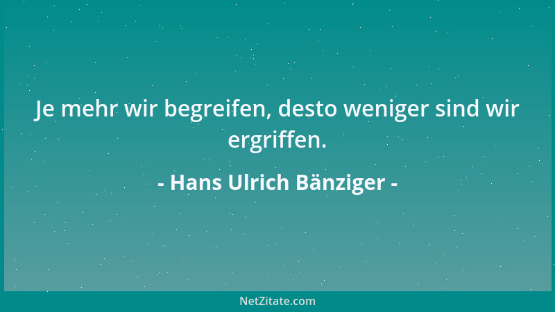 Hans Ulrich Bänziger - Je mehr wir begreifen, desto weniger sind wir ergriffen....