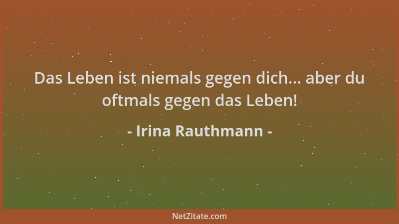 Irina Rauthmann - Das Leben ist niemals gegen dich... aber du oftmals gegen das Leben!...