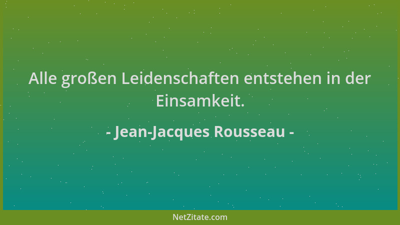 Jean-Jacques Rousseau - Alle großen Leidenschaften entstehen in der Einsamkeit....