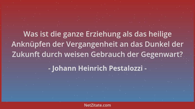 Johann Heinrich Pestalozzi - Was ist die ganze Erziehung als das heilige Anknüpfen der Vergangenheit an das Dunkel der Zuku...