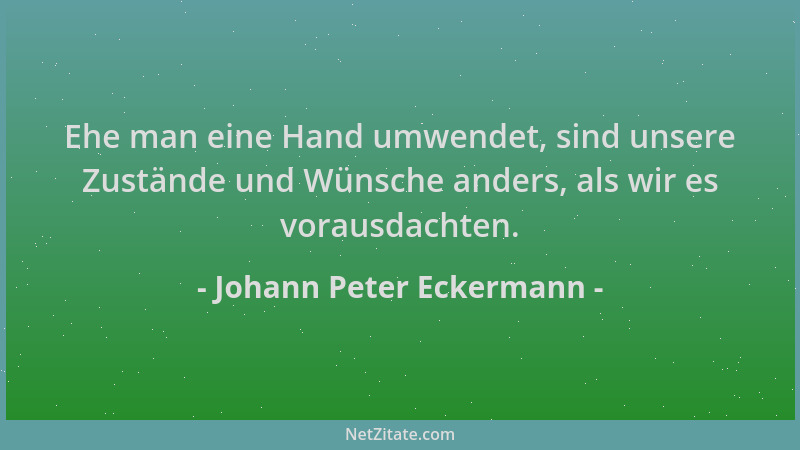 Johann Peter Eckermann - Ehe man eine Hand umwendet, sind unsere Zustände und Wünsche anders, als wir es vorausdachten....
