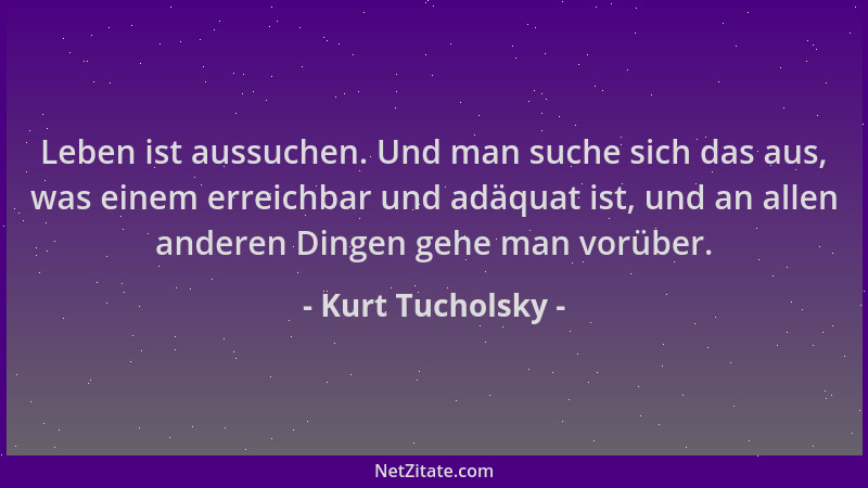 Kurt Tucholsky - Leben ist aussuchen. Und man suche sich das aus, was einem erreichbar und adäquat ist, und an allen andere...